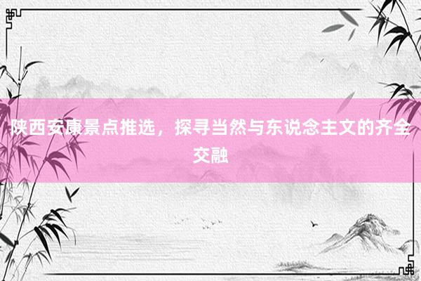 陕西安康景点推选，探寻当然与东说念主文的齐全交融